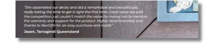 “Jim assembled our decks and did a remarkable and beautiful job, really taking the time to get it right the first time. Great value too and he competition just couldn’t match the value for money not to mention the warranty and support for the product. Highly recommended, and thanks to NexGEN for an easy purchase and install.” Jasen, Tarragindi Queensland