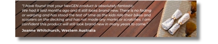 “I have found that your NexGEN product is absolutely fantastic. We had it laid months ago and it still looks brand new. There is no fading or warping and has stood the test of time as the kids ride their bikes and scooters on the decking and has not made any marks or scratches. I am confident this product will still look brand new in many years to come.” Joanne Whitchurch, Western Australia